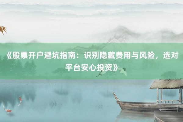 《股票开户避坑指南：识别隐藏费用与风险，选对平台安心投资》