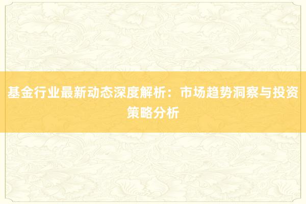 基金行业最新动态深度解析：市场趋势洞察与投资策略分析
