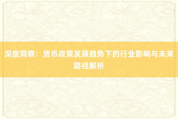 深度洞察：货币政策发展趋势下的行业影响与未来路径解析