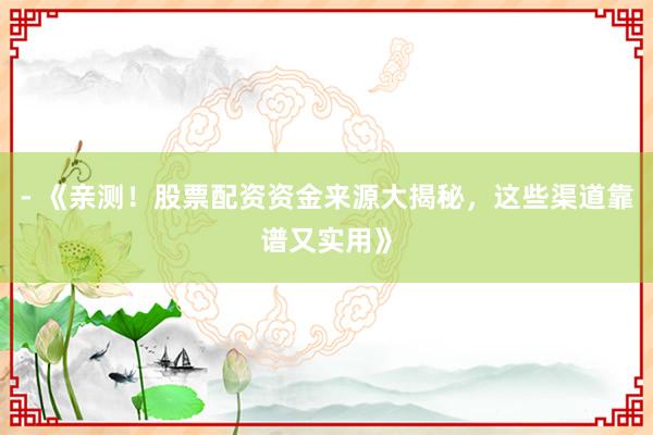 - 《亲测！股票配资资金来源大揭秘，这些渠道靠谱又实用》