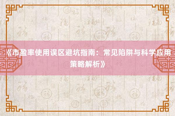 《市盈率使用误区避坑指南：常见陷阱与科学应用策略解析》