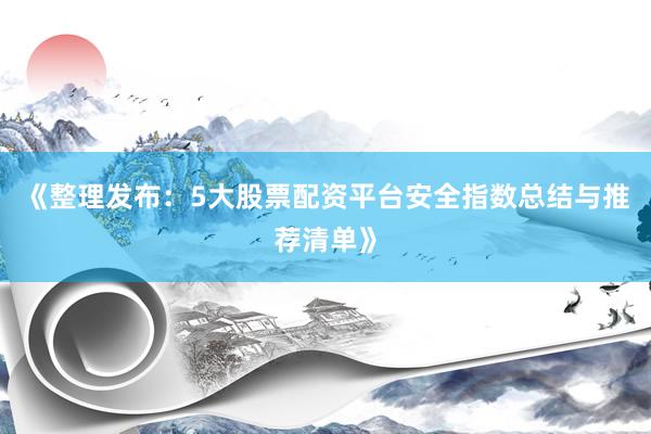 《整理发布：5大股票配资平台安全指数总结与推荐清单》