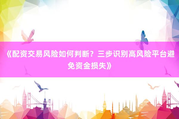 《配资交易风险如何判断？三步识别高风险平台避免资金损失》