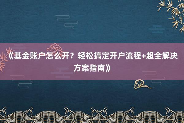 《基金账户怎么开？轻松搞定开户流程+超全解决方案指南》