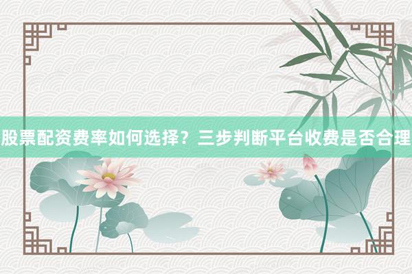 股票配资费率如何选择？三步判断平台收费是否合理