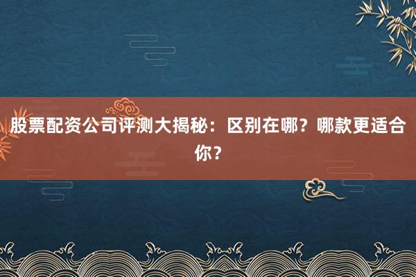 股票配资公司评测大揭秘：区别在哪？哪款更适合你？