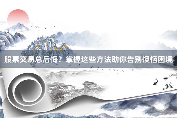 股票交易总后悔？掌握这些方法助你告别懊恼困境