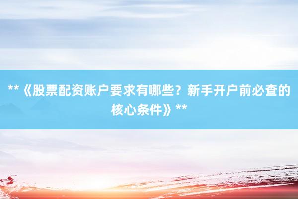 **《股票配资账户要求有哪些？新手开户前必查的核心条件》**