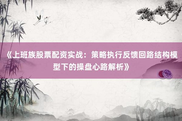 《上班族股票配资实战：策略执行反馈回路结构模型下的操盘心路解析》