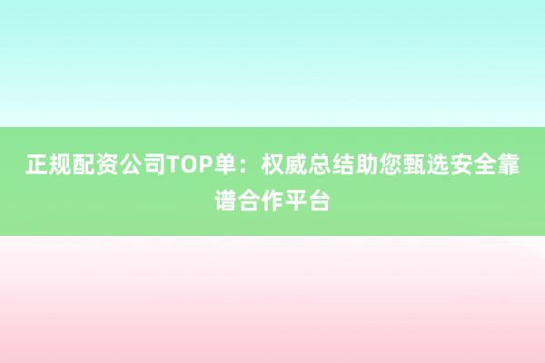 正规配资公司TOP单：权威总结助您甄选安全靠谱合作平台