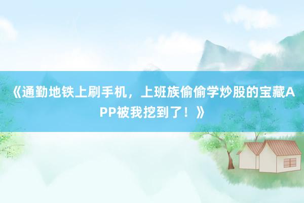 《通勤地铁上刷手机，上班族偷偷学炒股的宝藏APP被我挖到了！》