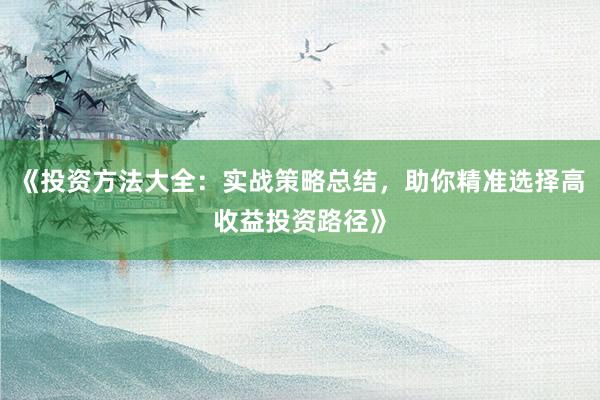 《投资方法大全：实战策略总结，助你精准选择高收益投资路径》