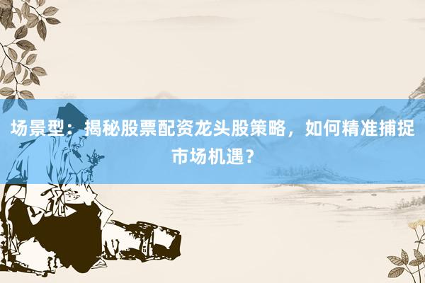场景型：揭秘股票配资龙头股策略，如何精准捕捉市场机遇？