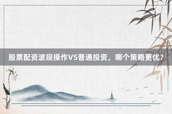 股票配资波段操作VS普通投资，哪个策略更优？