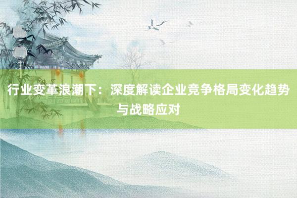 行业变革浪潮下：深度解读企业竞争格局变化趋势与战略应对