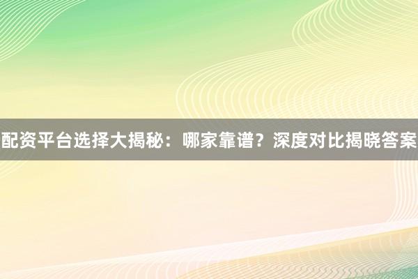 配资平台选择大揭秘：哪家靠谱？深度对比揭晓答案