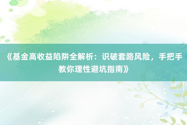 《基金高收益陷阱全解析：识破套路风险，手把手教你理性避坑指南》