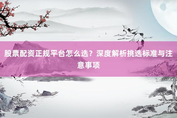 股票配资正规平台怎么选？深度解析挑选标准与注意事项