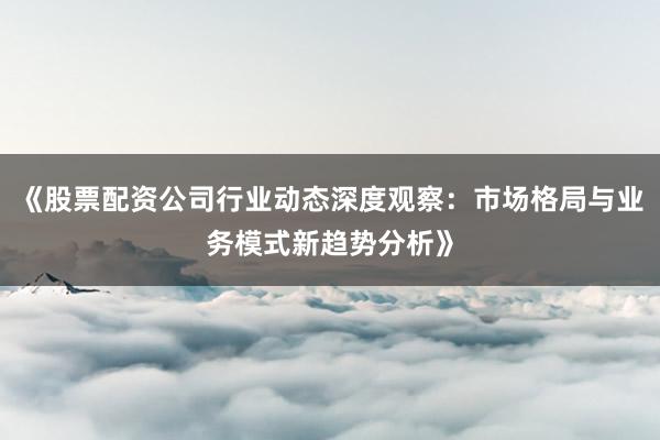 《股票配资公司行业动态深度观察：市场格局与业务模式新趋势分析》