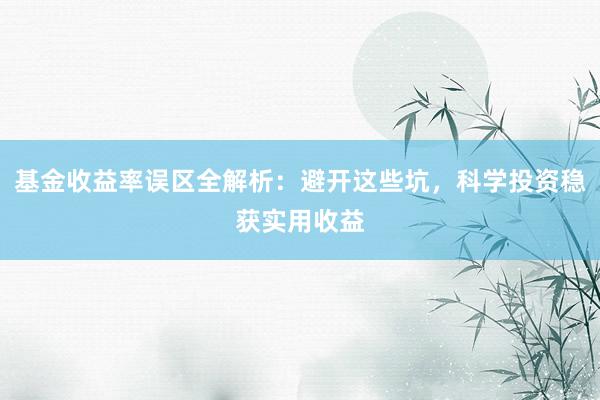 基金收益率误区全解析：避开这些坑，科学投资稳获实用收益