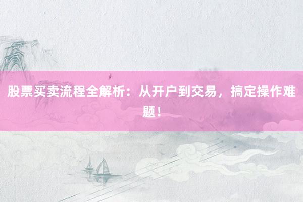 股票买卖流程全解析：从开户到交易，搞定操作难题！